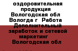 оздоровительная продукция - Вологодская обл., Вологда г. Работа » Дополнительный заработок и сетевой маркетинг   . Вологодская обл.
